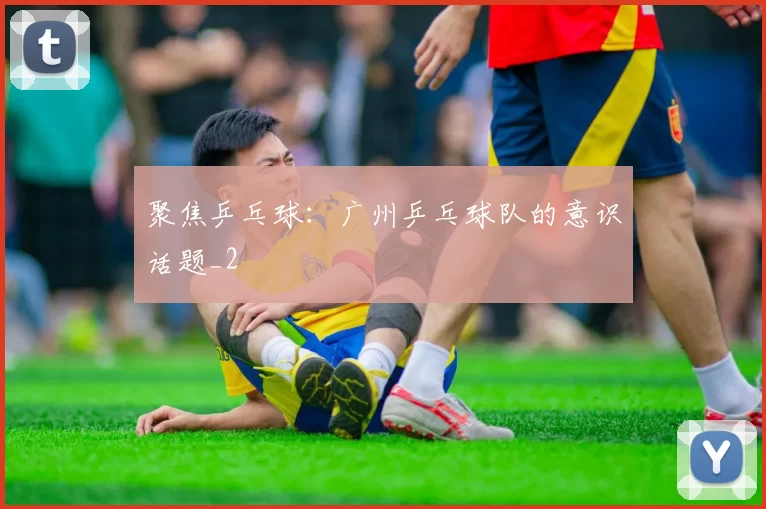 聚焦乒乓球：广州乒乓球队的意识话题_2