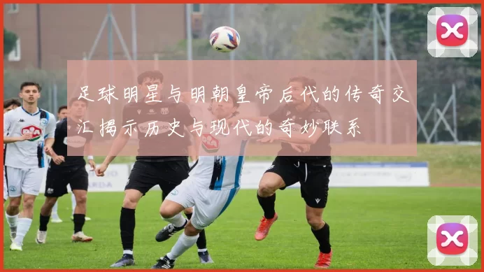 足球明星与明朝皇帝后代的传奇交汇揭示历史与现代的奇妙联系