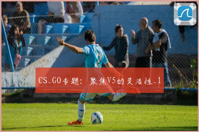CS_GO专题：聚焦V5的灵活性_1