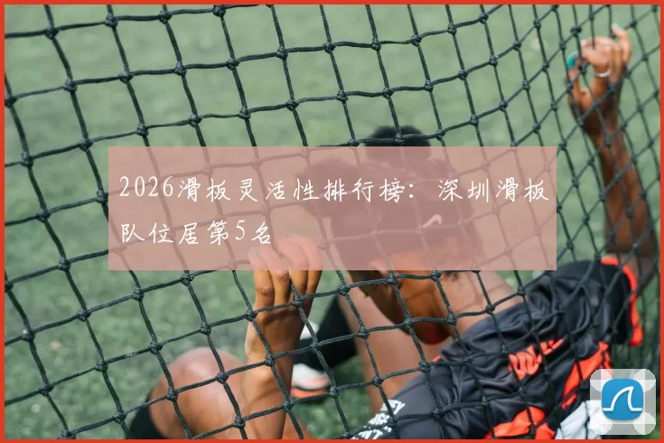 2026滑板灵活性排行榜：深圳滑板队位居第5名