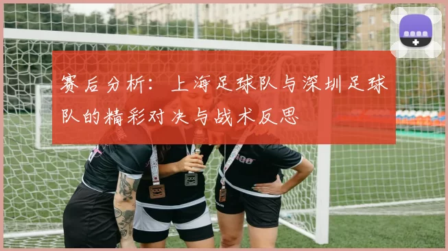 赛后分析：上海足球队与深圳足球队的精彩对决与战术反思